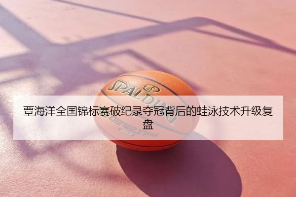 覃海洋全国锦标赛破纪录夺冠背后的蛙泳技术升级复盘
