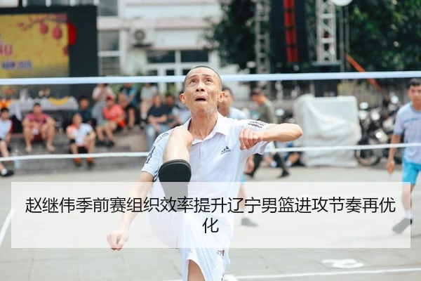 赵继伟季前赛组织效率提升辽宁男篮进攻节奏再优化