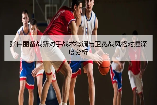 张伟丽备战新对手战术微调与卫冕战风格对撞深度分析